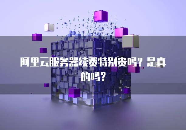 阿里云服务器续费特别贵吗?是真的吗?