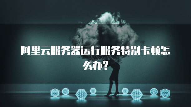 阿里云服务器运行服务特别卡顿怎么办？