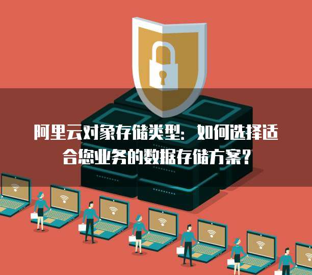 阿里云对象存储类型：如何选择适合您业务的数据存储方案？
