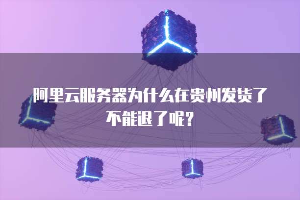 阿里云服务器为什么在贵州发货了不能退了呢?