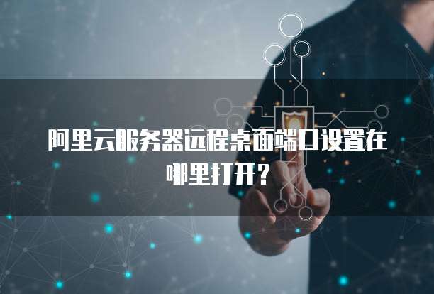 阿里云服务器远程桌面端口设置在哪里打开？