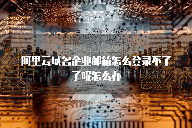 阿里云域名企业邮箱怎么登录不了了呢怎么办