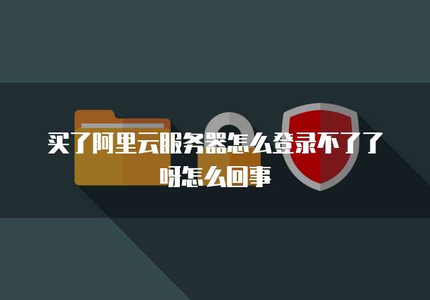 买了阿里云服务器怎么登录不了了呀怎么回事