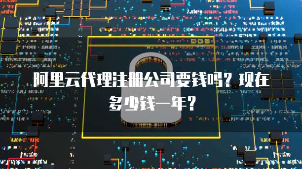 阿里云代理注册公司要钱吗?现在多少钱一年?