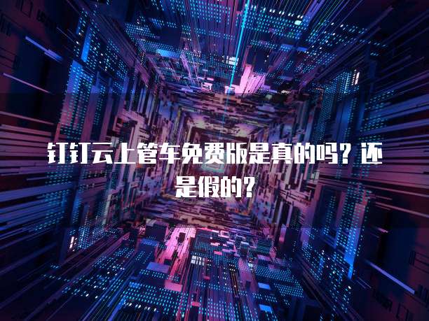钉钉云上管车免费版是真的吗?还是假的?