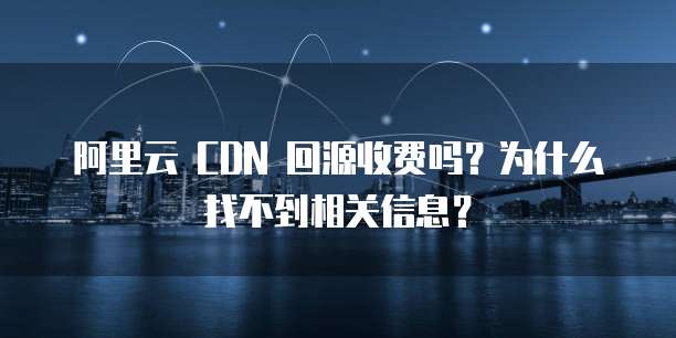 阿里云 CDN 回源收费吗?为什么找不到相关信息?