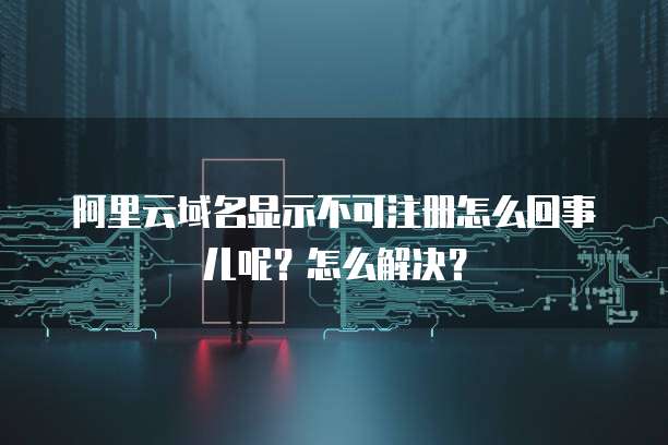 阿里云域名显示不可注册怎么回事儿呢?怎么解决?