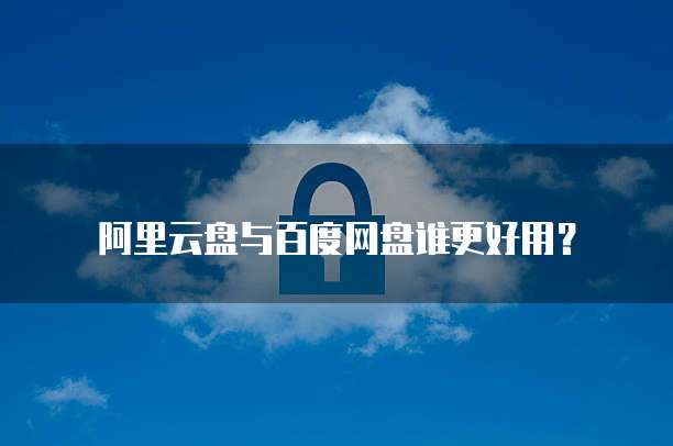 阿里云盘与百度网盘谁更好用?