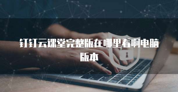 钉钉云课堂完整版在哪里看啊电脑版本