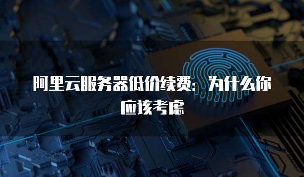 阿里云服务器低价续费:为什么你应该考虑