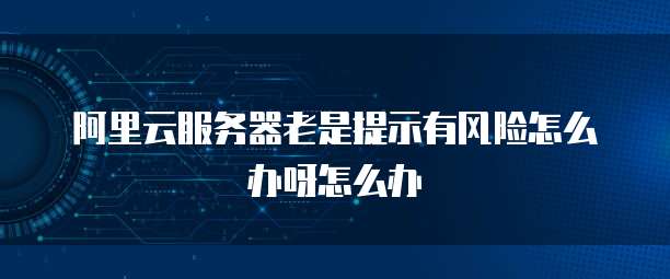 阿里云服务器老是提示有风险怎么办呀怎么办