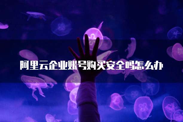 阿里云企业账号购买安全吗怎么办