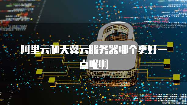 阿里云和天翼云服务器哪个更好一点呢啊