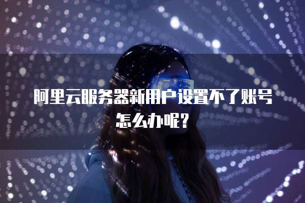 阿里云服务器新用户设置不了账号怎么办呢?