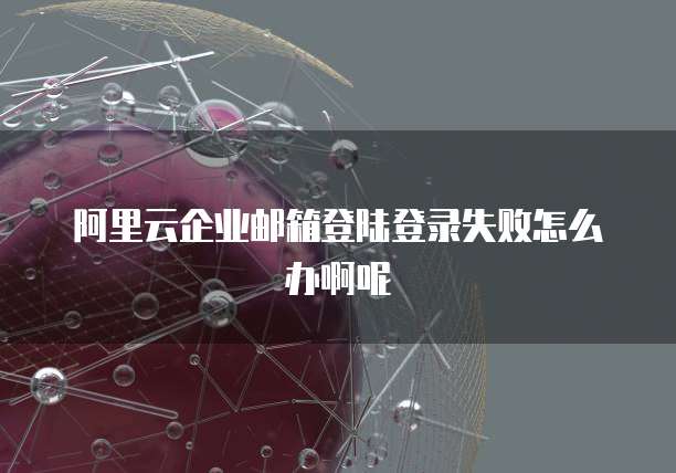 阿里云企业邮箱登陆登录失败怎么办啊呢