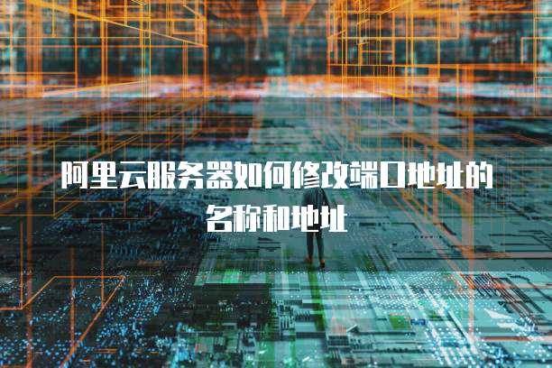 阿里云服务器如何修改端口地址的名称和地址