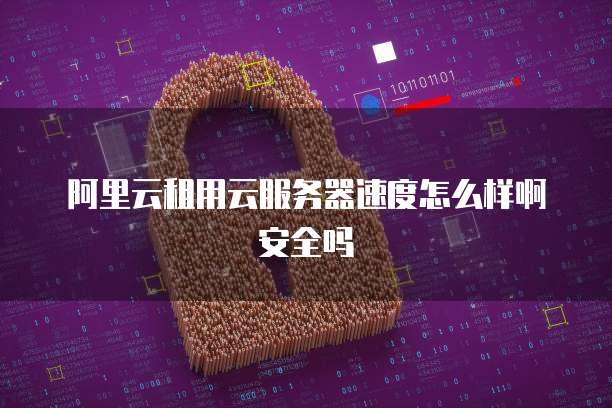 阿里云租用云服务器速度怎么样啊安全吗