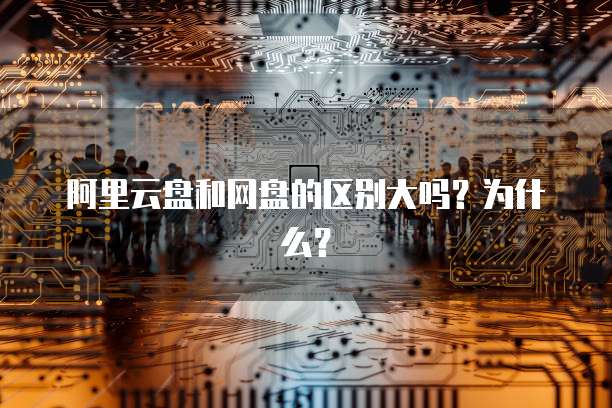 阿里云盘和网盘的区别大吗?为什么?