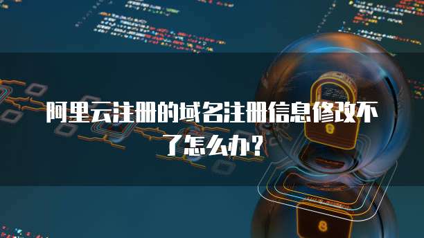 阿里云注册的域名注册信息修改不了怎么办？