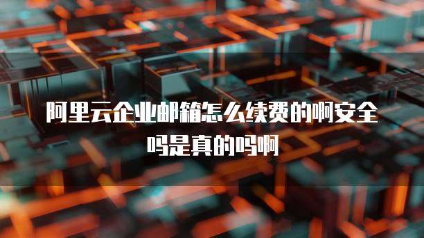 阿里云企业邮箱怎么续费的啊安全吗是真的吗啊