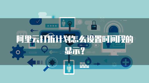 阿里云打折计划怎么设置时间段的显示？