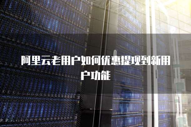 阿里云老用户如何优惠提现到新用户功能