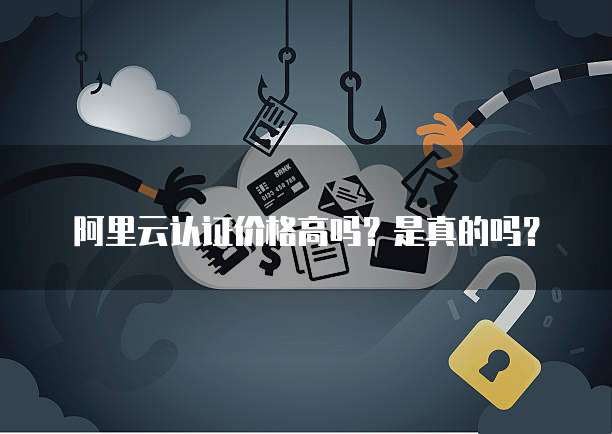 阿里云认证价格高吗?是真的吗?