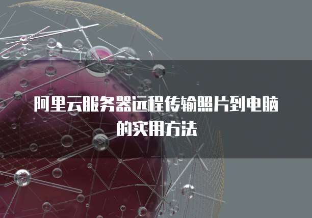 阿里云服务器远程传输照片到电脑的实用方法