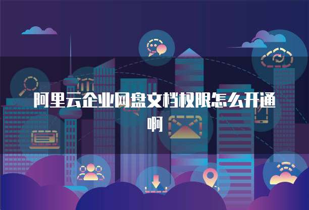 阿里云企业网盘文档权限怎么开通啊