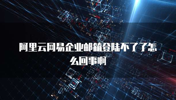 阿里云网易企业邮箱登陆不了了怎么回事啊