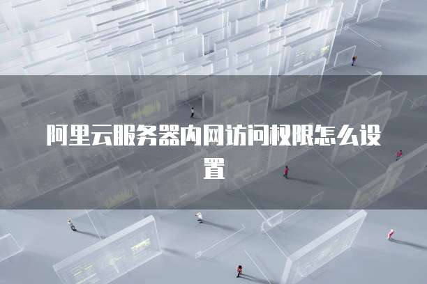阿里云服务器内网访问权限怎么设置