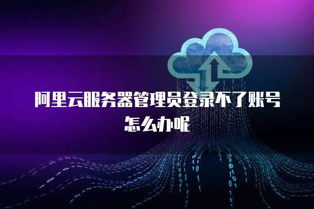 阿里云服务器管理员登录不了账号怎么办呢