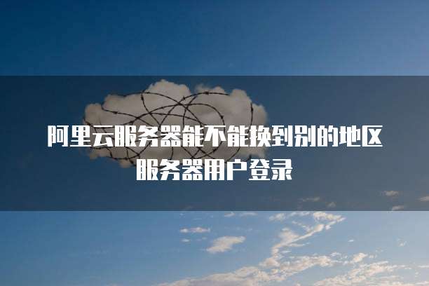 阿里云服务器能不能换到别的地区服务器用户登录