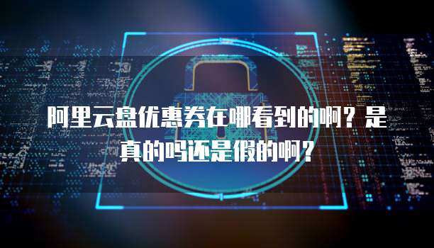 阿里云盘优惠券在哪看到的啊?是真的吗还是假的啊?