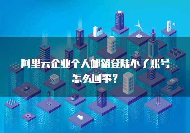 阿里云企业个人邮箱登陆不了账号怎么回事?