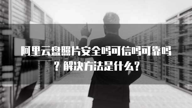 阿里云盘照片安全吗可信吗可靠吗?解决方法是什么?