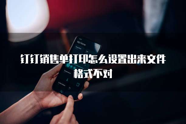 钉钉销售单打印怎么设置出来文件格式不对
