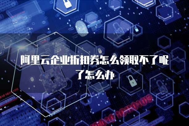 阿里云企业折扣券怎么领取不了呢了怎么办