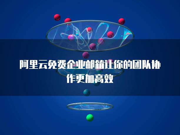 阿里云免费企业邮箱让你的团队协作更加高效