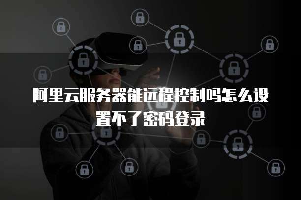 阿里云服务器能远程控制吗怎么设置不了密码登录