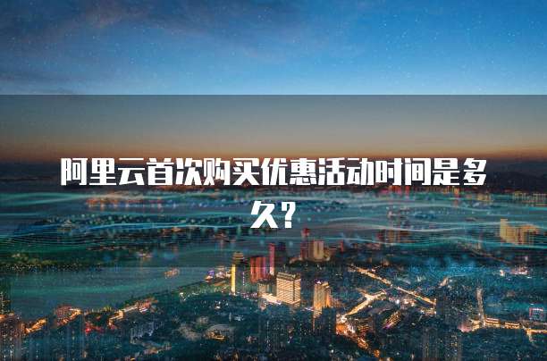 阿里云首次购买优惠活动时间是多久?