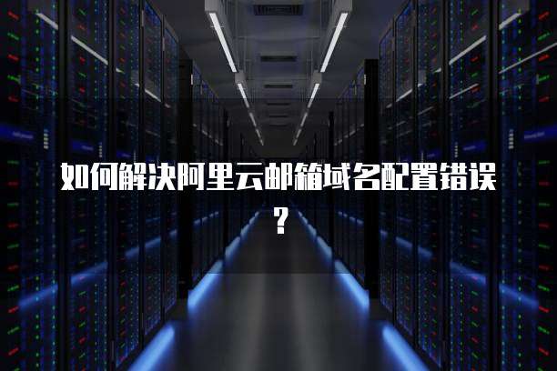 如何解决阿里云邮箱域名配置错误?