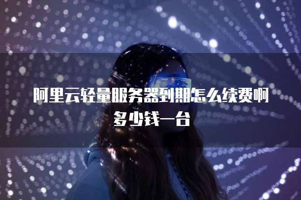 阿里云轻量服务器到期怎么续费啊多少钱一台