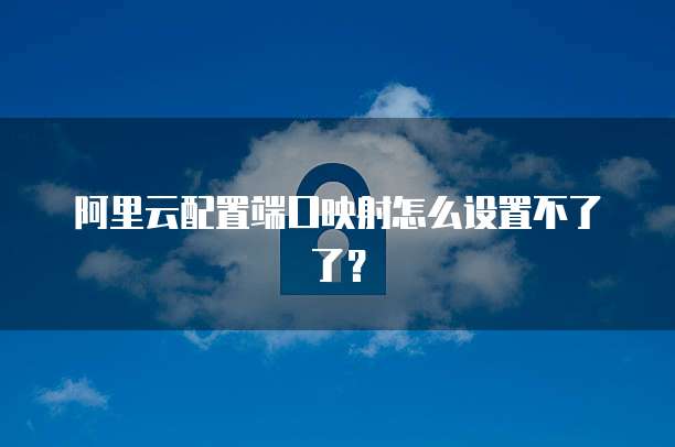 阿里云配置端口映射怎么设置不了了？