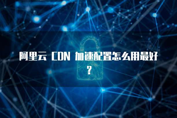 阿里云 CDN 加速配置怎么用最好?