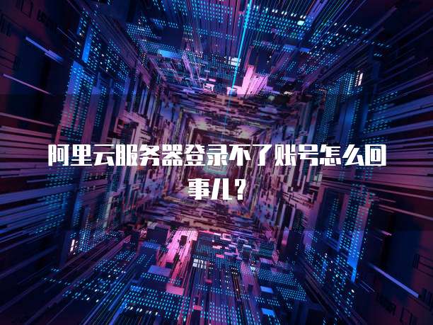 阿里云服务器登录不了账号怎么回事儿?