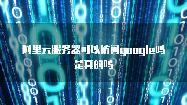 阿里云服务器可以访问google吗是真的吗