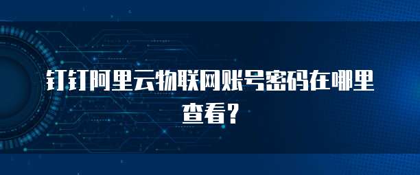 钉钉阿里云物联网账号密码在哪里查看?