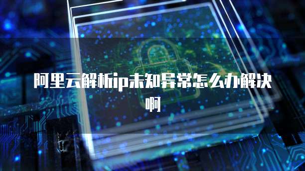 阿里云解析ip未知异常怎么办解决啊
