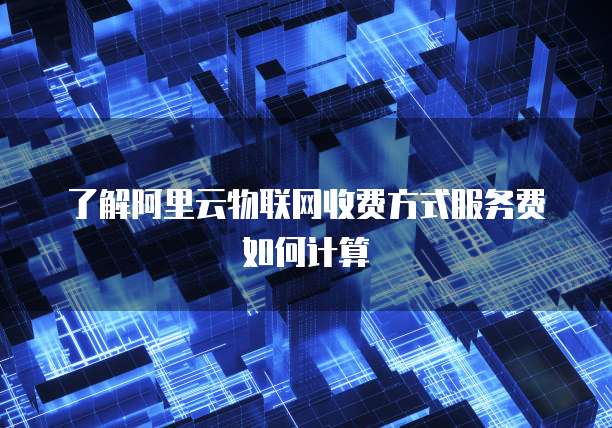 了解阿里云物联网收费方式服务费如何计算